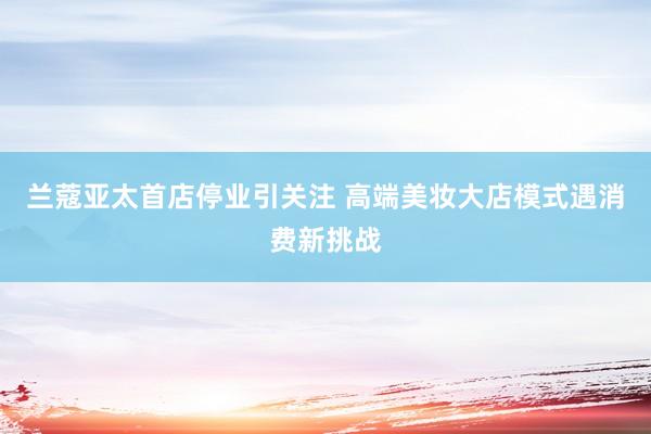 兰蔻亚太首店停业引关注 高端美妆大店模式遇消费新挑战