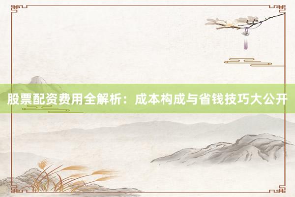 股票配资费用全解析：成本构成与省钱技巧大公开