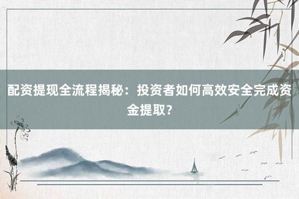 配资提现全流程揭秘：投资者如何高效安全完成资金提取？
