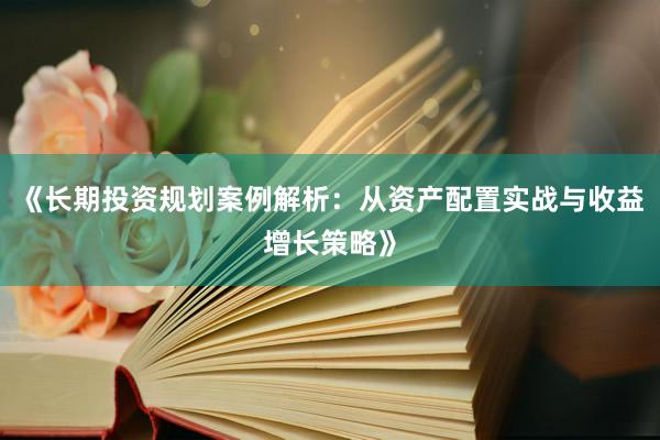 《长期投资规划案例解析：从资产配置实战与收益增长策略》