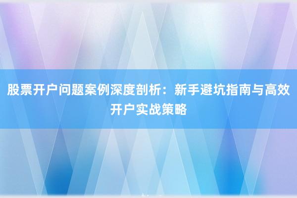 股票开户问题案例深度剖析：新手避坑指南与高效开户实战策略