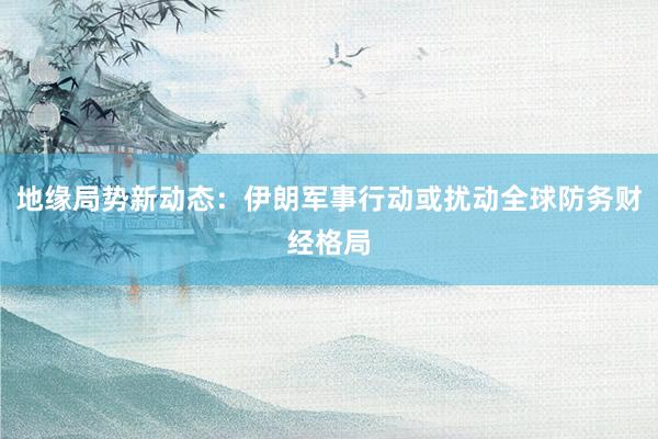 地缘局势新动态：伊朗军事行动或扰动全球防务财经格局