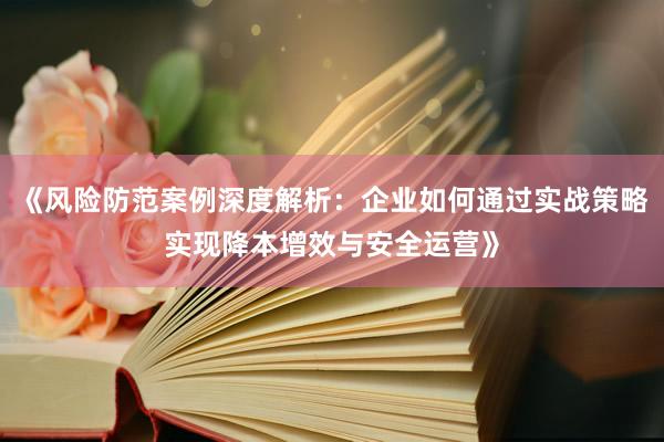 《风险防范案例深度解析：企业如何通过实战策略实现降本增效与安全运营》