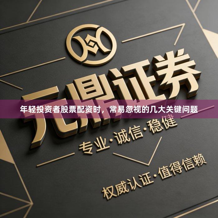 年轻投资者股票配资时，常易忽视的几大关键问题