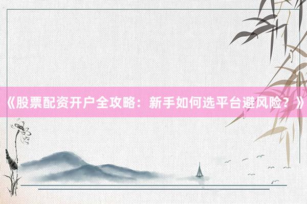 《股票配资开户全攻略：新手如何选平台避风险？》