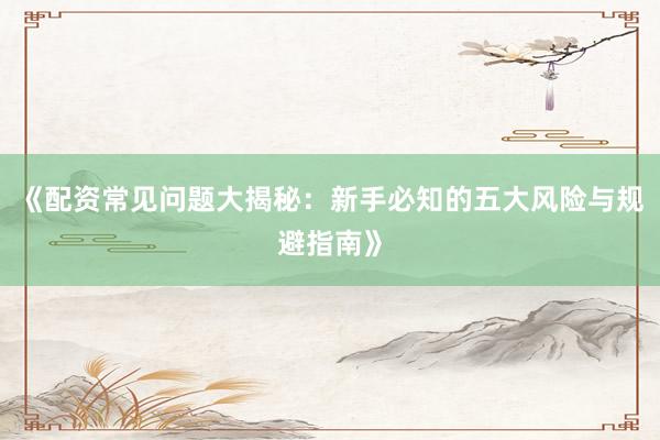 《配资常见问题大揭秘：新手必知的五大风险与规避指南》