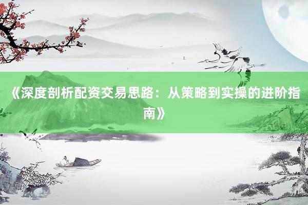 《深度剖析配资交易思路：从策略到实操的进阶指南》