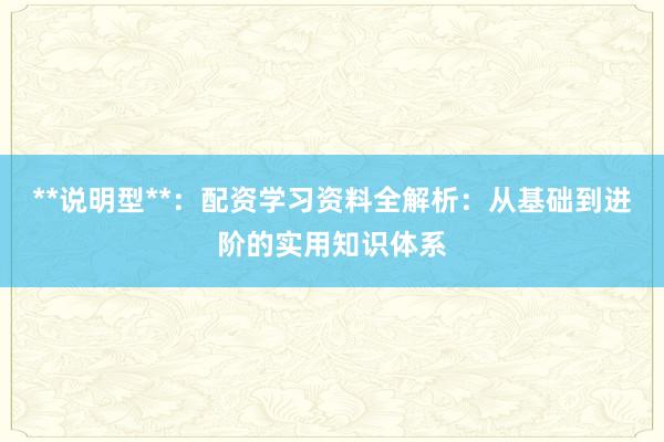 **说明型**：配资学习资料全解析：从基础到进阶的实用知识体系