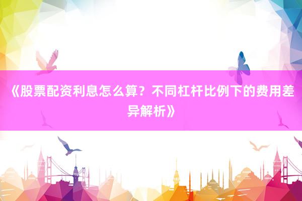 《股票配资利息怎么算？不同杠杆比例下的费用差异解析》
