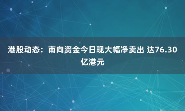 港股动态：南向资金今日现大幅净卖出 达76.30亿港元