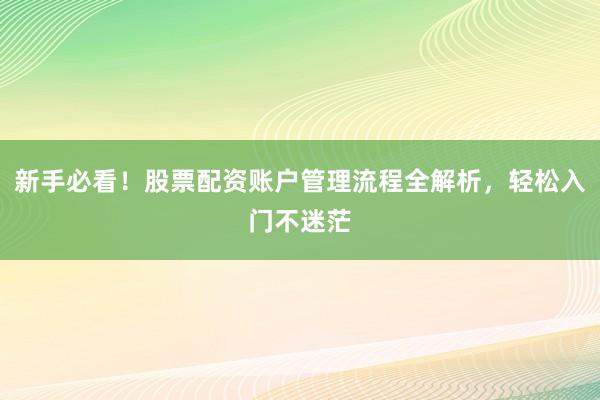 新手必看！股票配资账户管理流程全解析，轻松入门不迷茫