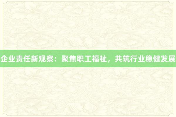 企业责任新观察：聚焦职工福祉，共筑行业稳健发展