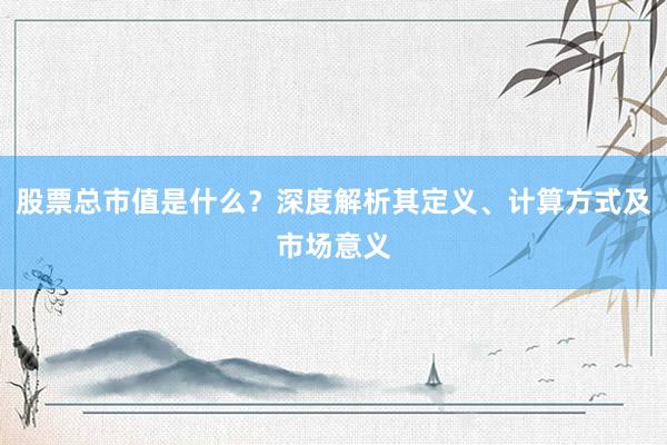 股票总市值是什么？深度解析其定义、计算方式及市场意义