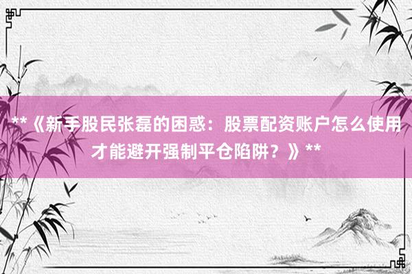 **《新手股民张磊的困惑：股票配资账户怎么使用才能避开强制平仓陷阱？》**