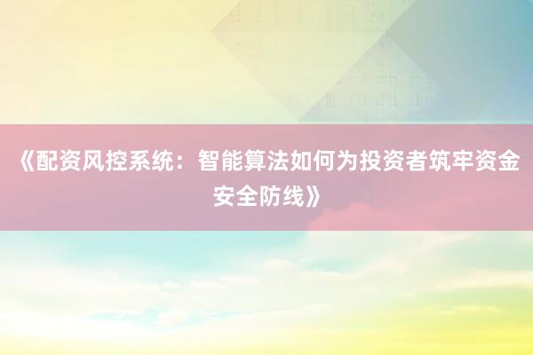 《配资风控系统：智能算法如何为投资者筑牢资金安全防线》