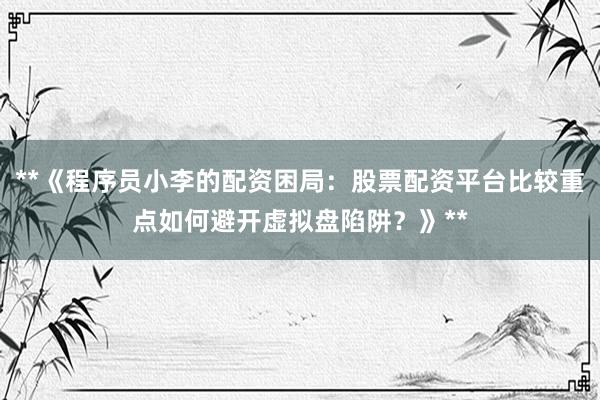 **《程序员小李的配资困局：股票配资平台比较重点如何避开虚拟盘陷阱？》**