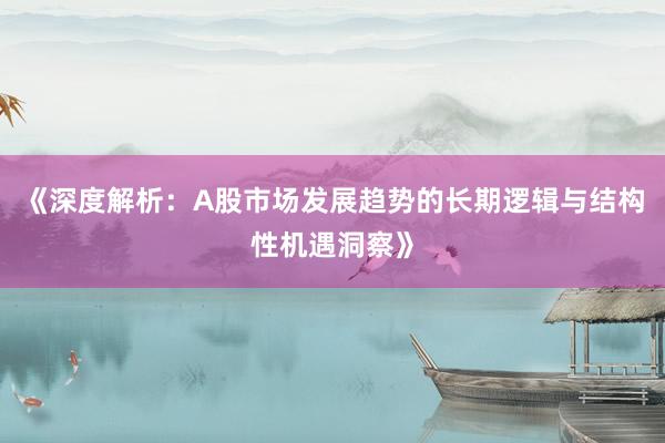 《深度解析：A股市场发展趋势的长期逻辑与结构性机遇洞察》