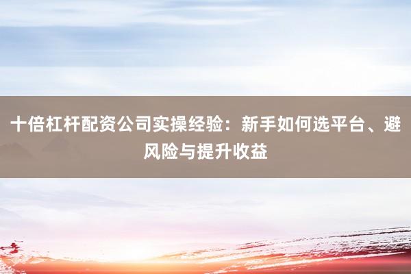 十倍杠杆配资公司实操经验：新手如何选平台、避风险与提升收益