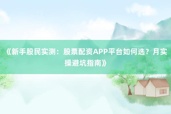 《新手股民实测：股票配资APP平台如何选？月实操避坑指南》