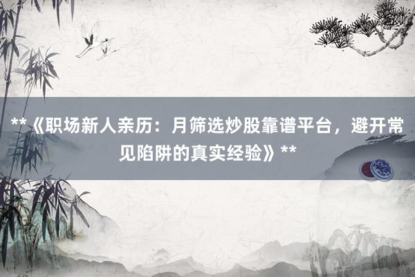 **《职场新人亲历：月筛选炒股靠谱平台，避开常见陷阱的真实经验》**