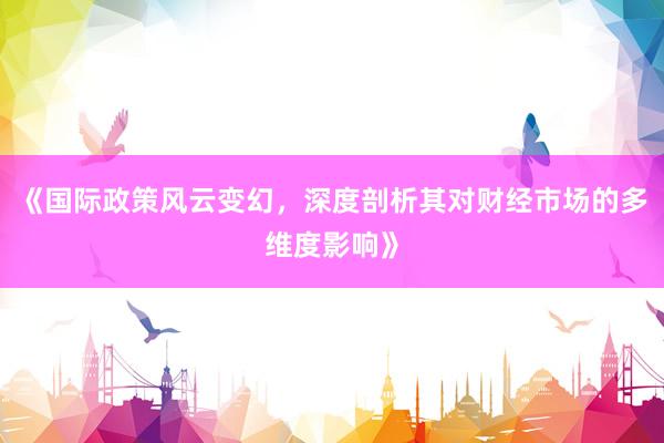 《国际政策风云变幻，深度剖析其对财经市场的多维度影响》
