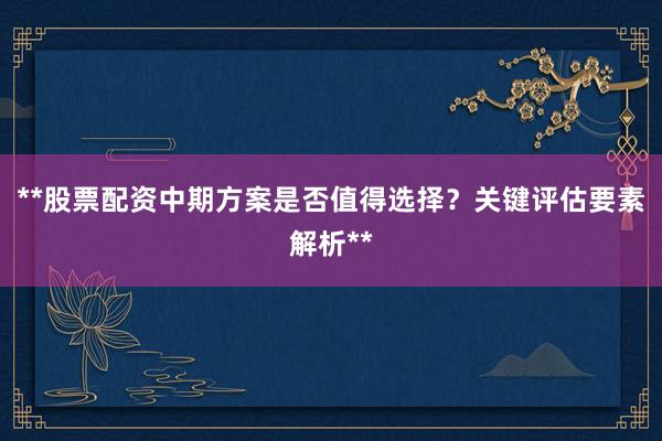 **股票配资中期方案是否值得选择？关键评估要素解析**