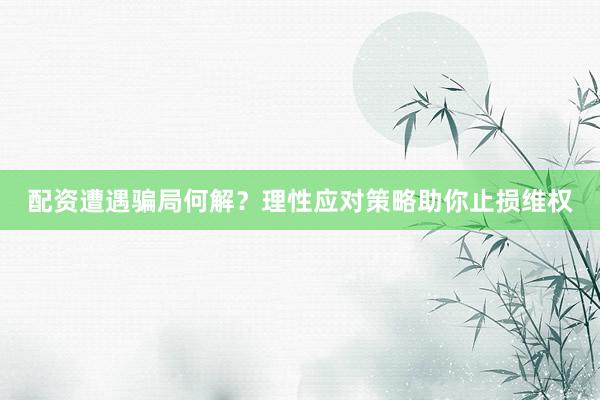 配资遭遇骗局何解？理性应对策略助你止损维权