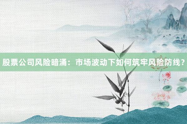 股票公司风险暗涌：市场波动下如何筑牢风险防线？