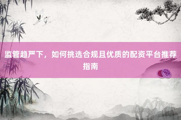 监管趋严下，如何挑选合规且优质的配资平台推荐指南