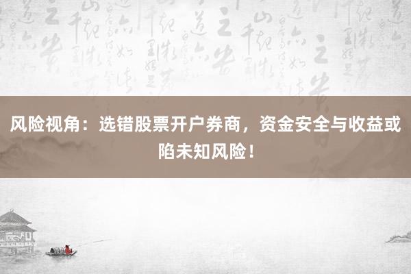 风险视角：选错股票开户券商，资金安全与收益或陷未知风险！
