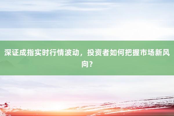 深证成指实时行情波动，投资者如何把握市场新风向？