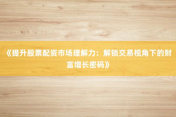 《提升股票配资市场理解力：解锁交易视角下的财富增长密码》