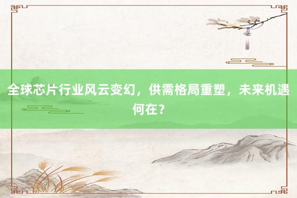 全球芯片行业风云变幻，供需格局重塑，未来机遇何在？