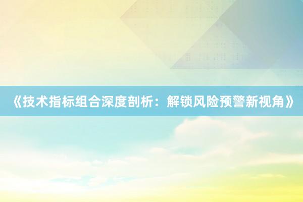 《技术指标组合深度剖析：解锁风险预警新视角》