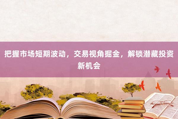 把握市场短期波动，交易视角掘金，解锁潜藏投资新机会