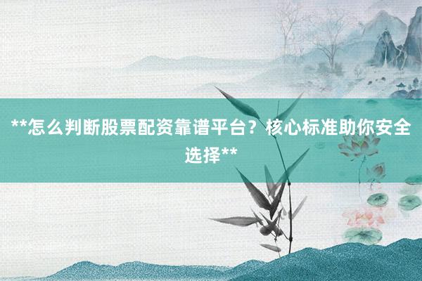 **怎么判断股票配资靠谱平台？核心标准助你安全选择**