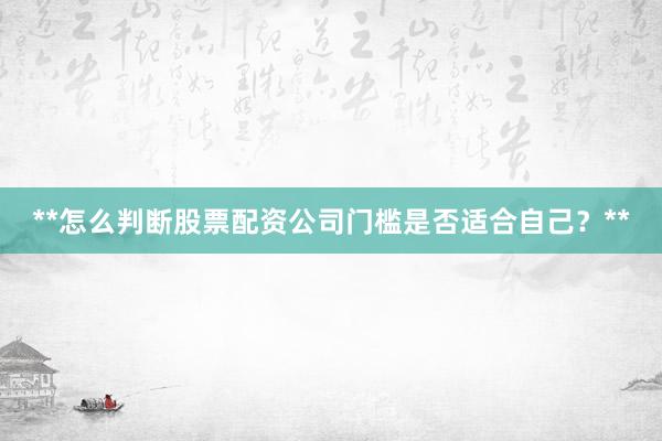 **怎么判断股票配资公司门槛是否适合自己？**