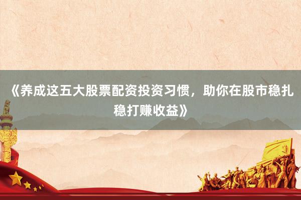 《养成这五大股票配资投资习惯，助你在股市稳扎稳打赚收益》