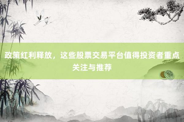 政策红利释放，这些股票交易平台值得投资者重点关注与推荐