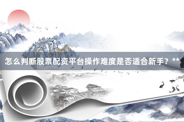 怎么判断股票配资平台操作难度是否适合新手？**