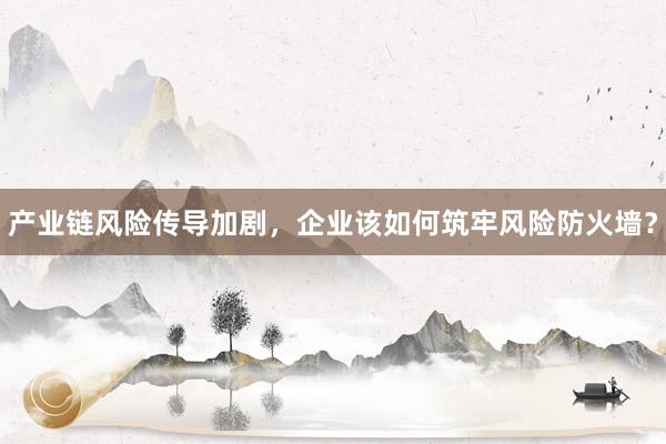 产业链风险传导加剧，企业该如何筑牢风险防火墙？