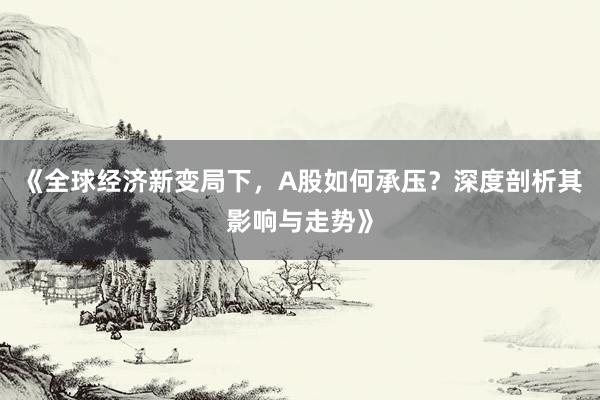 《全球经济新变局下，A股如何承压？深度剖析其影响与走势》