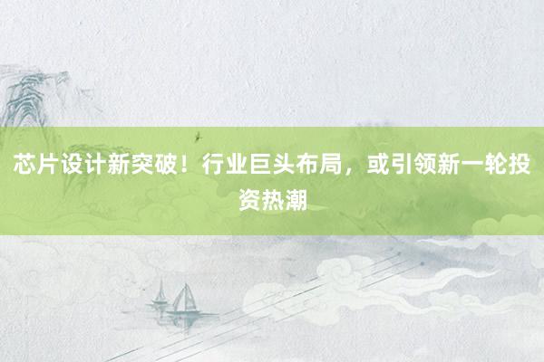 芯片设计新突破！行业巨头布局，或引领新一轮投资热潮
