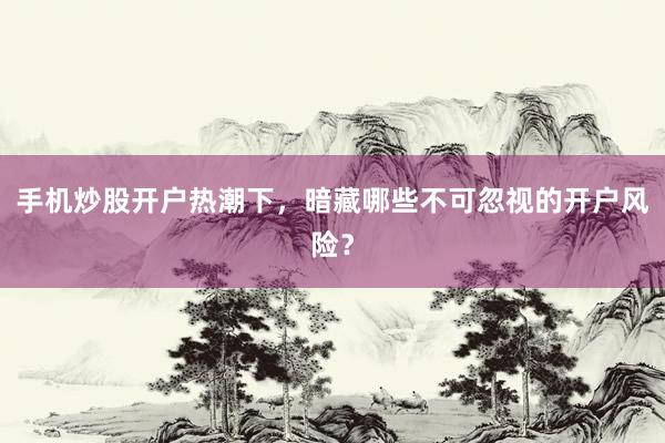 手机炒股开户热潮下，暗藏哪些不可忽视的开户风险？