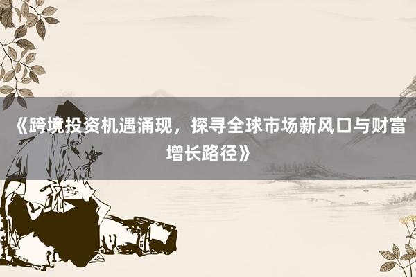 《跨境投资机遇涌现，探寻全球市场新风口与财富增长路径》