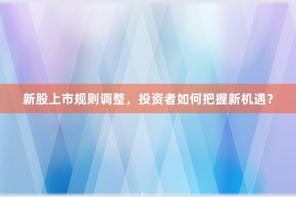 新股上市规则调整，投资者如何把握新机遇？