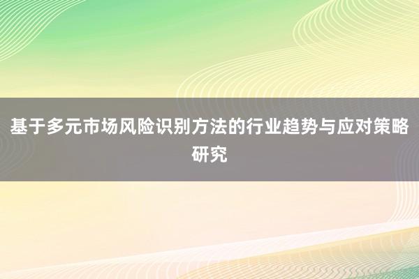 基于多元市场风险识别方法的行业趋势与应对策略研究