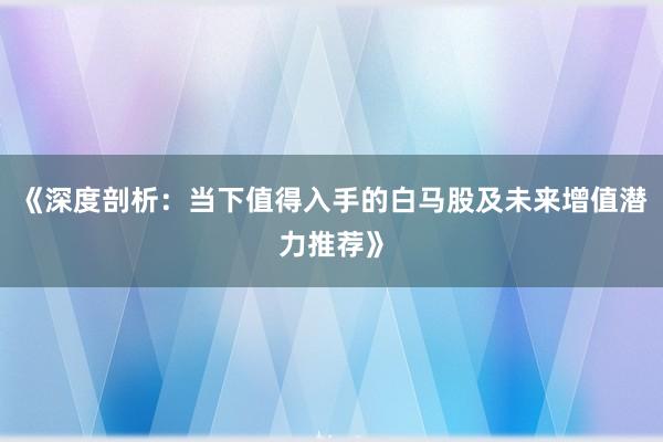 《深度剖析：当下值得入手的白马股及未来增值潜力推荐》