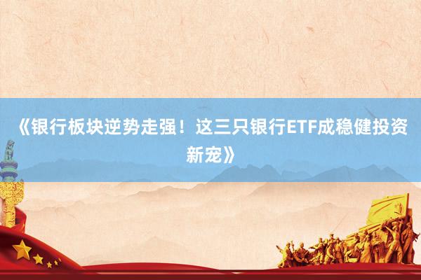 《银行板块逆势走强！这三只银行ETF成稳健投资新宠》