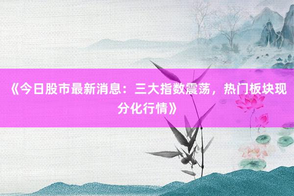 《今日股市最新消息：三大指数震荡，热门板块现分化行情》